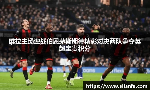 维拉主场迎战伯恩茅斯期待精彩对决两队争夺英超宝贵积分
