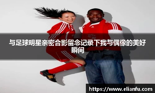 与足球明星亲密合影留念记录下我与偶像的美好瞬间