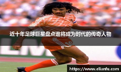 近十年足球巨星盘点谁将成为时代的传奇人物